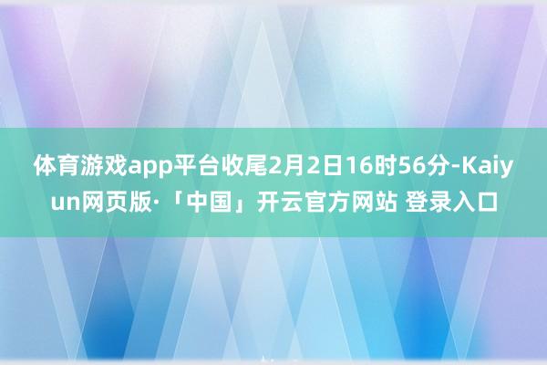 体育游戏app平台收尾2月2日16时56分-Kaiyun网页版·「中国」开云官方网站 登录入口