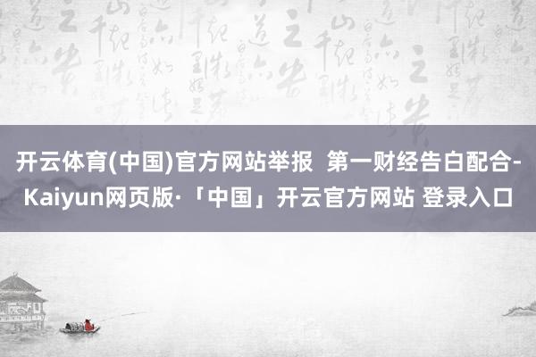 开云体育(中国)官方网站举报 第一财经告白配合-Kaiyun网页版·「中国」开云官方网站 登录入口