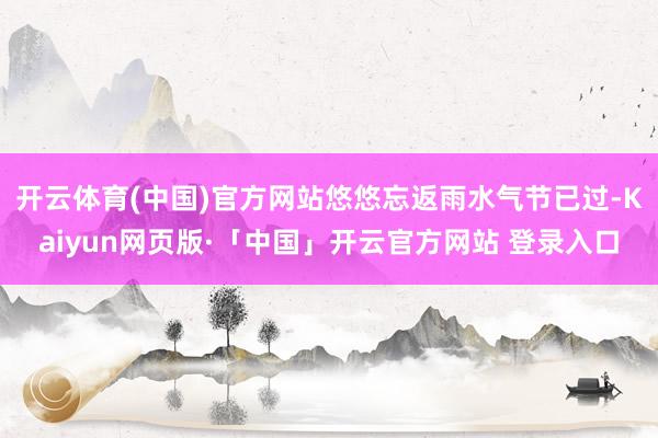 开云体育(中国)官方网站悠悠忘返雨水气节已过-Kaiyun网页版·「中国」开云官方网站 登录入口