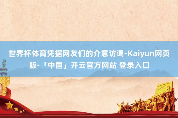 世界杯体育凭据网友们的介意访谒-Kaiyun网页版·「中国」开云官方网站 登录入口