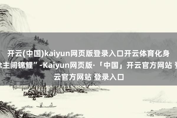开云(中国)kaiyun网页版登录入口开云体育化身“东说念主间锦鲤”-Kaiyun网页版·「中国」开云官方网站 登录入口
