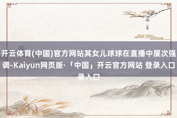 开云体育(中国)官方网站其女儿球球在直播中屡次强调-Kaiyun网页版·「中国」开云官方网站 登录入口