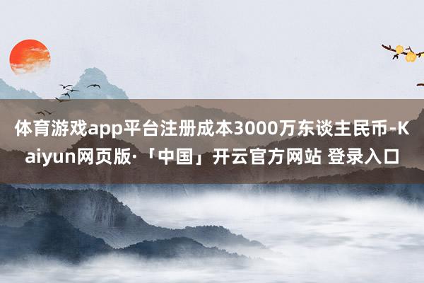 体育游戏app平台注册成本3000万东谈主民币-Kaiyun网页版·「中国」开云官方网站 登录入口