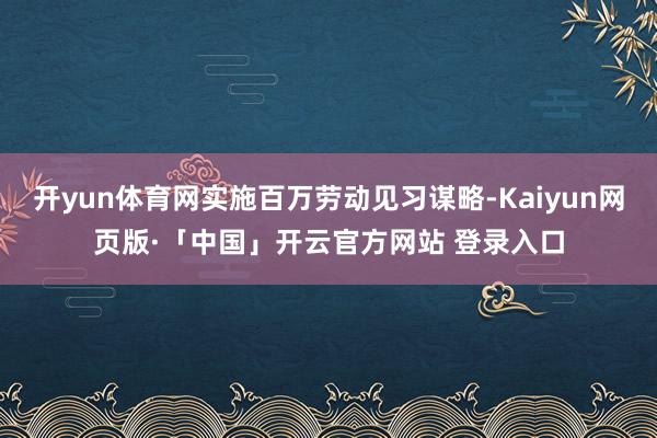 开yun体育网实施百万劳动见习谋略-Kaiyun网页版·「中国」开云官方网站 登录入口