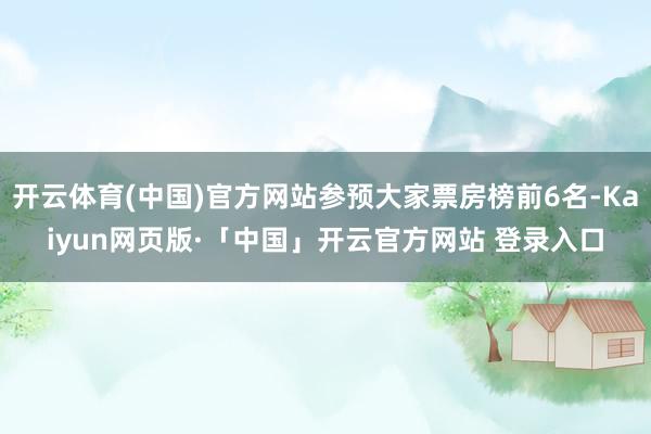 开云体育(中国)官方网站参预大家票房榜前6名-Kaiyun网页版·「中国」开云官方网站 登录入口