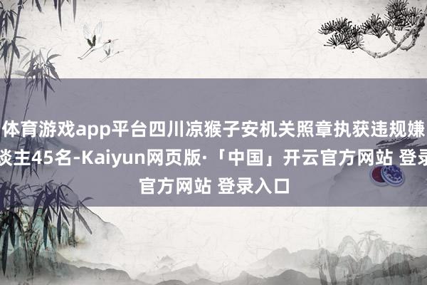体育游戏app平台四川凉猴子安机关照章执获违规嫌疑东谈主45名-Kaiyun网页版·「中国」开云官方网站 登录入口