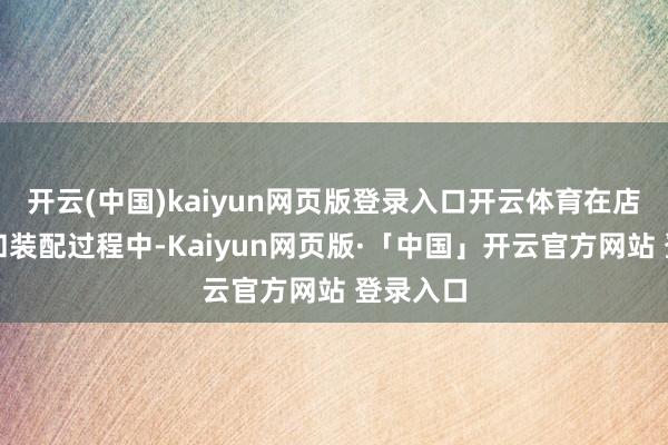 开云(中国)kaiyun网页版登录入口开云体育在店铺野心和装配过程中-Kaiyun网页版·「中国」开云官方网站 登录入口