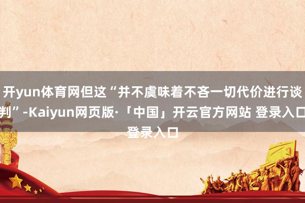 开yun体育网但这“并不虞味着不吝一切代价进行谈判”-Kaiyun网页版·「中国」开云官方网站 登录入口