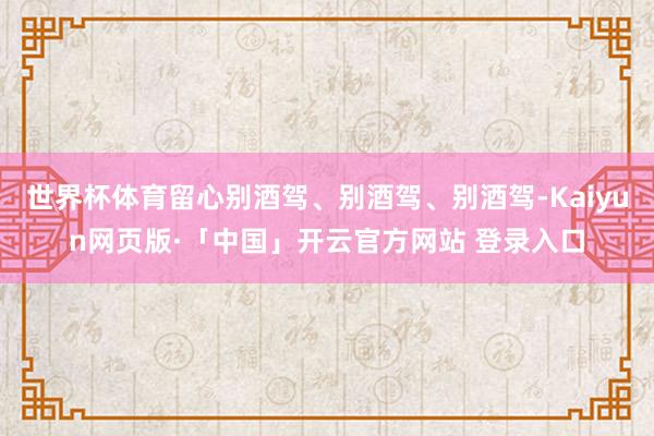 世界杯体育留心别酒驾、别酒驾、别酒驾-Kaiyun网页版·「中国」开云官方网站 登录入口