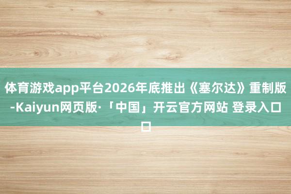 体育游戏app平台2026年底推出《塞尔达》重制版-Kaiyun网页版·「中国」开云官方网站 登录入口