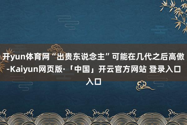 开yun体育网“出贵东说念主”可能在几代之后高傲-Kaiyun网页版·「中国」开云官方网站 登录入口