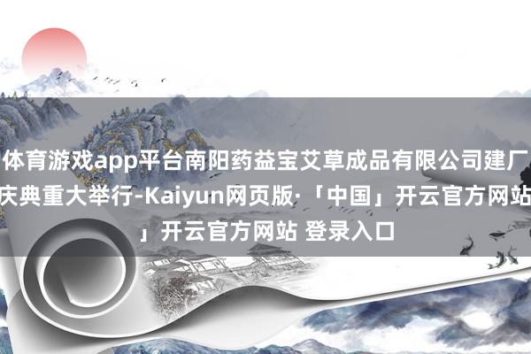 体育游戏app平台南阳药益宝艾草成品有限公司建厂十六周年庆典重大举行-Kaiyun网页版·「中国」开云官方网站 登录入口