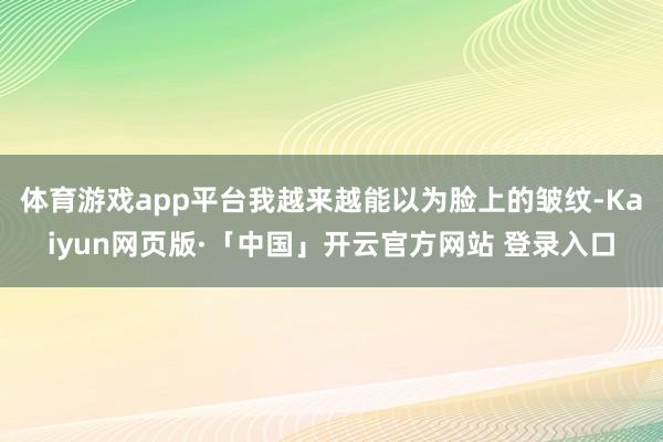 体育游戏app平台我越来越能以为脸上的皱纹-Kaiyun网页版·「中国」开云官方网站 登录入口