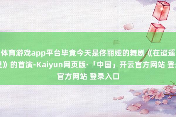 体育游戏app平台毕竟今天是佟丽娅的舞剧《在迢遥在这里》的首演-Kaiyun网页版·「中国」开云官方网站 登录入口