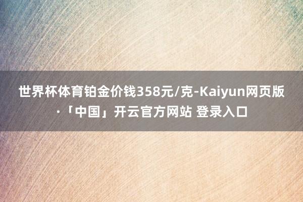 世界杯体育铂金价钱358元/克-Kaiyun网页版·「中国」开云官方网站 登录入口
