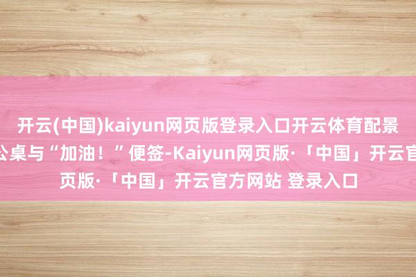 开云(中国)kaiyun网页版登录入口开云体育配景中堆满文献的办公桌与“加油！”便签-Kaiyun网页版·「中国」开云官方网站 登录入口