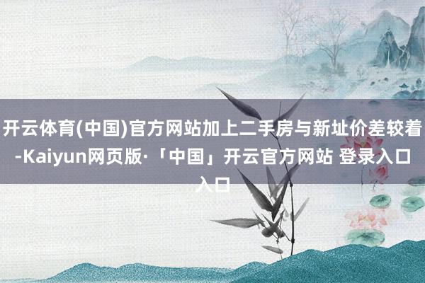 开云体育(中国)官方网站加上二手房与新址价差较着-Kaiyun网页版·「中国」开云官方网站 登录入口