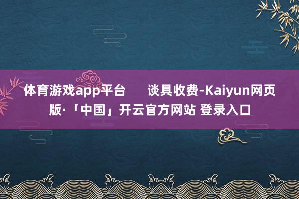 体育游戏app平台      谈具收费-Kaiyun网页版·「中国」开云官方网站 登录入口