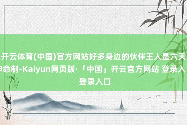开云体育(中国)官方网站好多身边的伙伴王人是六天神命制-Kaiyun网页版·「中国」开云官方网站 登录入口