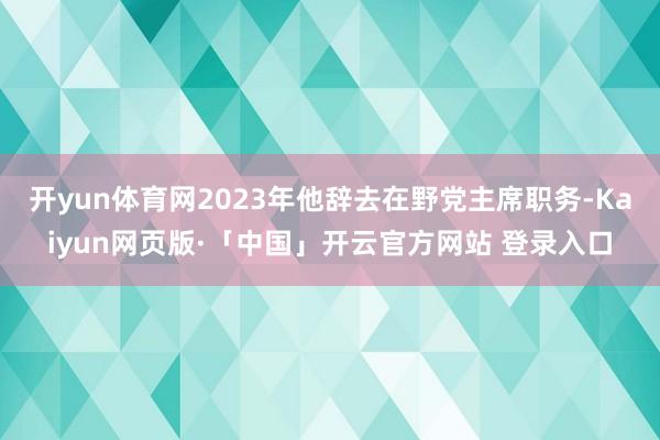 开yun体育网2023年他辞去在野党主席职务-Kaiyun网页版·「中国」开云官方网站 登录入口