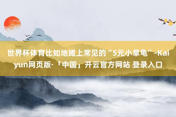 世界杯体育比如地摊上常见的“5元小草龟”-Kaiyun网页版·「中国」开云官方网站 登录入口
