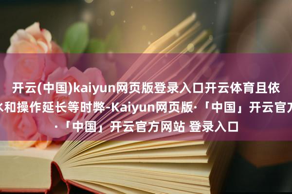 开云(中国)kaiyun网页版登录入口开云体育且依然难掩画质缩水和操作延长等时弊-Kaiyun网页版·「中国」开云官方网站 登录入口