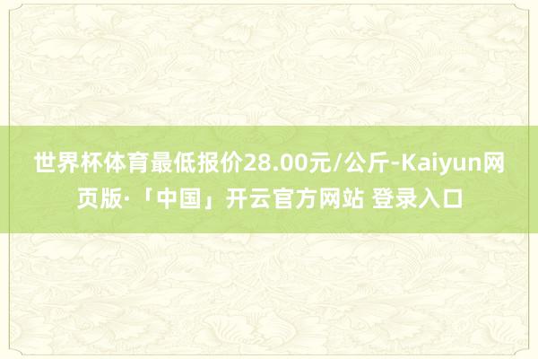 世界杯体育最低报价28.00元/公斤-Kaiyun网页版·「中国」开云官方网站 登录入口