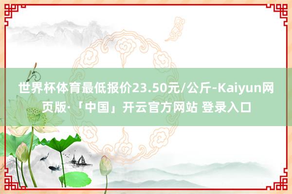 世界杯体育最低报价23.50元/公斤-Kaiyun网页版·「中国」开云官方网站 登录入口