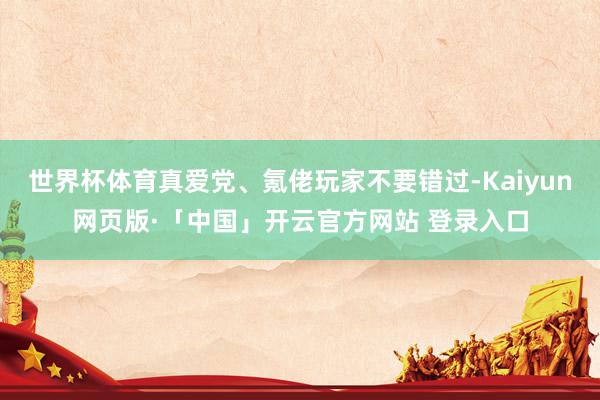 世界杯体育真爱党、氪佬玩家不要错过-Kaiyun网页版·「中国」开云官方网站 登录入口