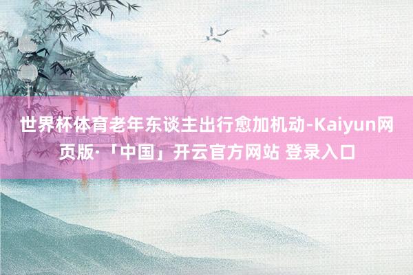 世界杯体育老年东谈主出行愈加机动-Kaiyun网页版·「中国」开云官方网站 登录入口