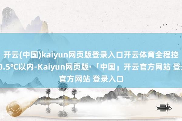 开云(中国)kaiyun网页版登录入口开云体育全程控温在-0.5℃以内-Kaiyun网页版·「中国」开云官方网站 登录入口