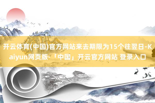 开云体育(中国)官方网站来去期限为15个往翌日-Kaiyun网页版·「中国」开云官方网站 登录入口