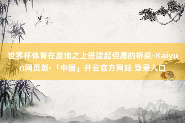 世界杯体育在废地之上搭建起但愿的桥梁-Kaiyun网页版·「中国」开云官方网站 登录入口