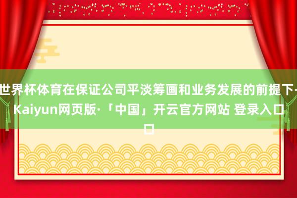 世界杯体育在保证公司平淡筹画和业务发展的前提下-Kaiyun网页版·「中国」开云官方网站 登录入口