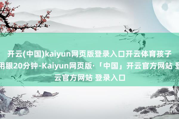 开云(中国)kaiyun网页版登录入口开云体育孩子近距离用眼20分钟-Kaiyun网页版·「中国」开云官方网站 登录入口