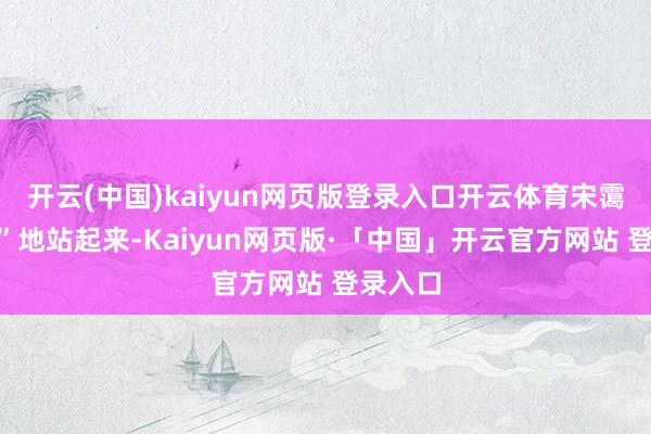 开云(中国)kaiyun网页版登录入口开云体育宋霭龄“刷”地站起来-Kaiyun网页版·「中国」开云官方网站 登录入口