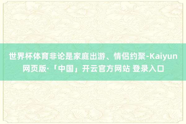 世界杯体育非论是家庭出游、情侣约聚-Kaiyun网页版·「中国」开云官方网站 登录入口