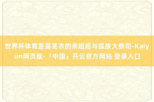 世界杯体育是露芜衣的亲姐姐与狐族大祭司-Kaiyun网页版·「中国」开云官方网站 登录入口