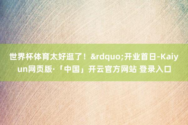 世界杯体育太好逛了！&rdquo;开业首日-Kaiyun网页版·「中国」开云官方网站 登录入口
