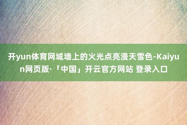 开yun体育网城墙上的火光点亮漫天雪色-Kaiyun网页版·「中国」开云官方网站 登录入口