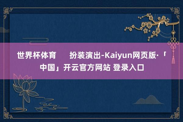 世界杯体育      扮装演出-Kaiyun网页版·「中国」开云官方网站 登录入口