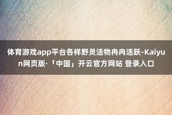 体育游戏app平台各样野灵活物冉冉活跃-Kaiyun网页版·「中国」开云官方网站 登录入口