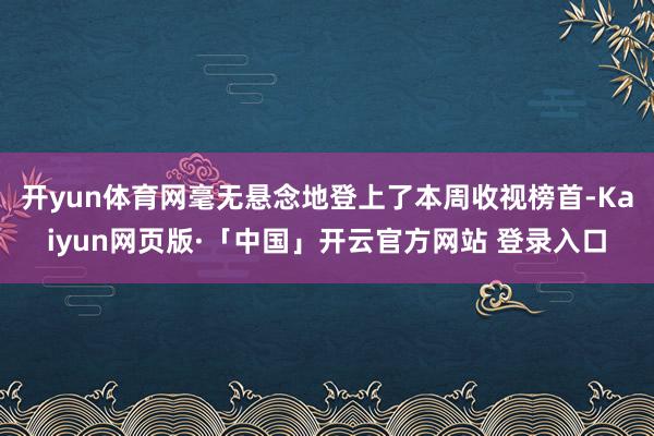 开yun体育网毫无悬念地登上了本周收视榜首-Kaiyun网页版·「中国」开云官方网站 登录入口