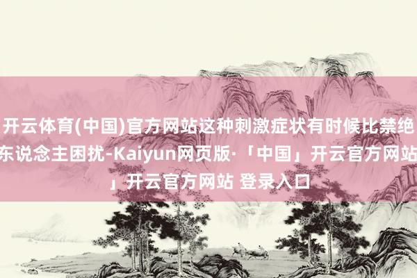 开云体育(中国)官方网站这种刺激症状有时候比禁绝自身更让东说念主困扰-Kaiyun网页版·「中国」开云官方网站 登录入口