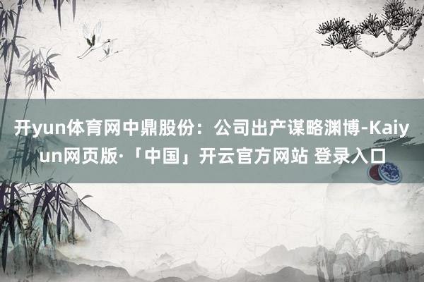 开yun体育网中鼎股份：公司出产谋略渊博-Kaiyun网页版·「中国」开云官方网站 登录入口