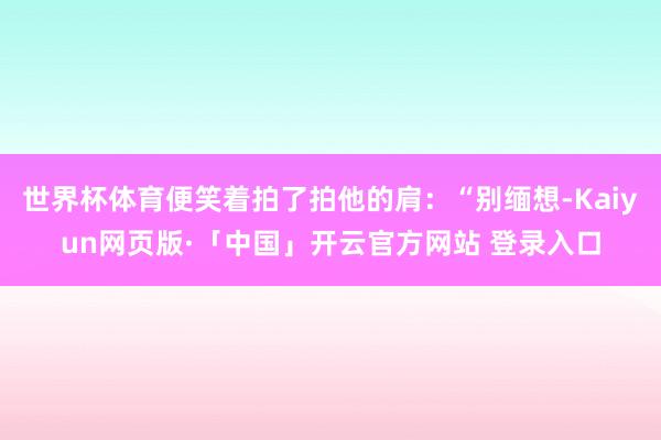 世界杯体育便笑着拍了拍他的肩：“别缅想-Kaiyun网页版·「中国」开云官方网站 登录入口