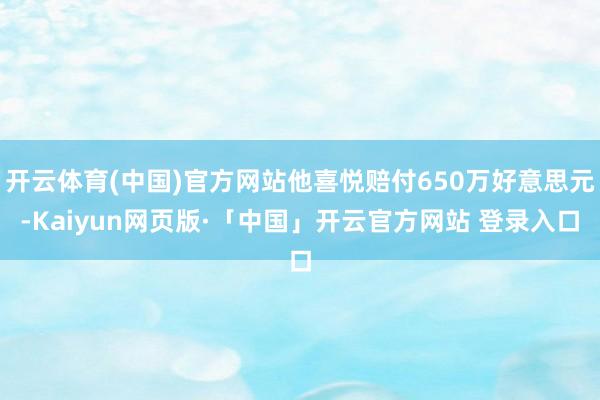 开云体育(中国)官方网站他喜悦赔付650万好意思元-Kaiyun网页版·「中国」开云官方网站 登录入口