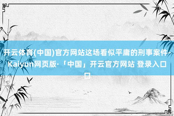 开云体育(中国)官方网站这场看似平庸的刑事案件-Kaiyun网页版·「中国」开云官方网站 登录入口