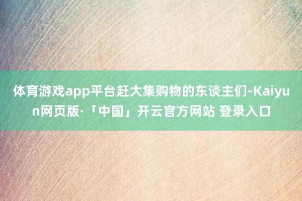 体育游戏app平台赶大集购物的东谈主们-Kaiyun网页版·「中国」开云官方网站 登录入口