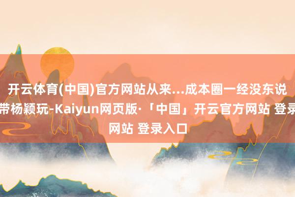 开云体育(中国)官方网站从来...成本圈一经没东说念主带杨颖玩-Kaiyun网页版·「中国」开云官方网站 登录入口